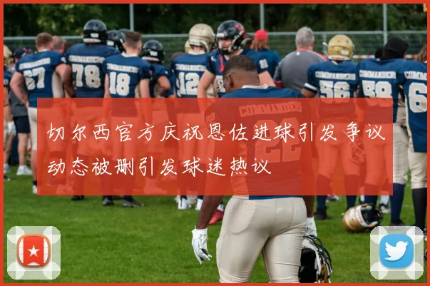 切尔西官方庆祝恩佐进球引发争议动态被删引发球迷热议