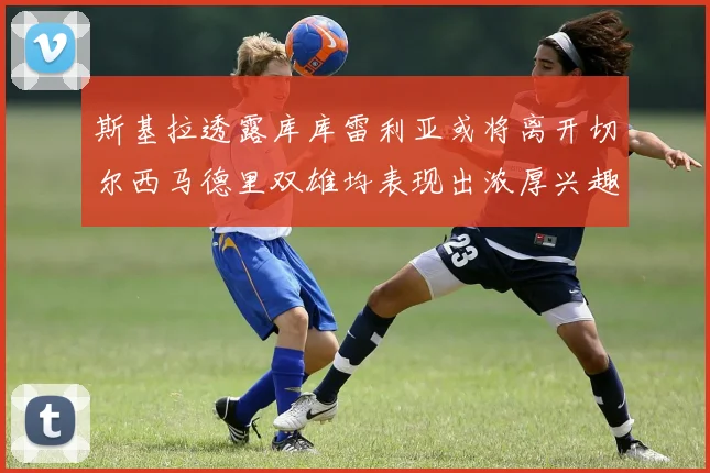 斯基拉透露库库雷利亚或将离开切尔西马德里双雄均表现出浓厚兴趣
