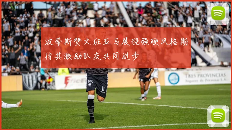 波蒂斯赞文班亚马展现强硬风格期待其激励队友共同进步