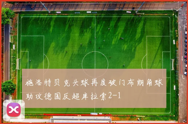 施洛特贝克头球再度破门布朗角球助攻德国反超库拉索2-1