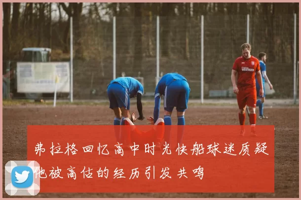 弗拉格回忆高中时光快船球迷质疑他被高估的经历引发共鸣