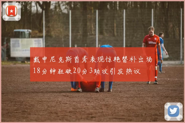 戴申尼克斯首秀表现惊艳替补出场18分钟狂砍20分3助攻引发热议