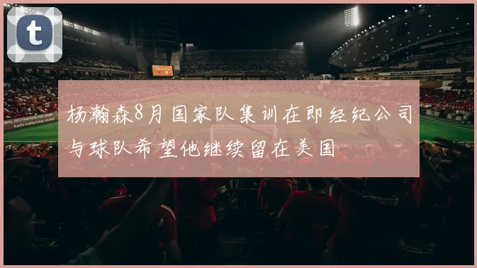 杨瀚森8月国家队集训在即经纪公司与球队希望他继续留在美国