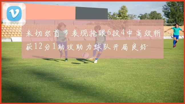 米切尔首节表现抢眼6投4中高效斩获12分1助攻助力球队开局良好