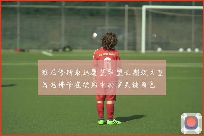 维尼修斯表达愿望希望长期效力皇马老佛爷在续约中扮演关键角色