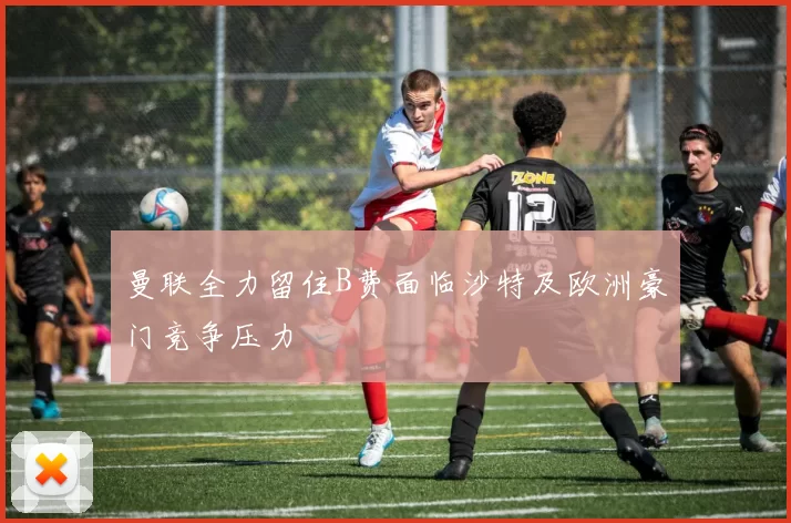 曼联全力留住B费面临沙特及欧洲豪门竞争压力
