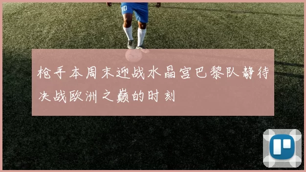 枪手本周末迎战水晶宫巴黎队静待决战欧洲之巅的时刻