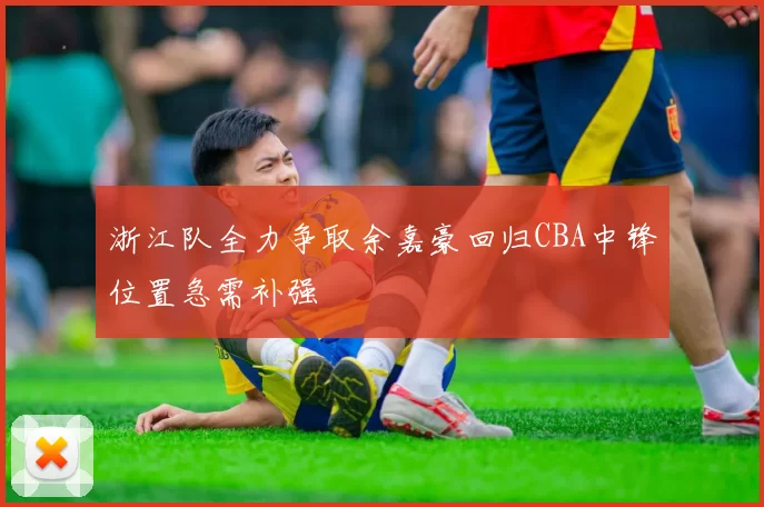 浙江队全力争取余嘉豪回归CBA中锋位置急需补强