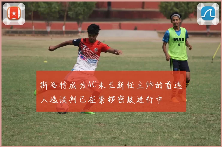 斯洛特成为AC米兰新任主帅的首选人选谈判已在紧锣密鼓进行中