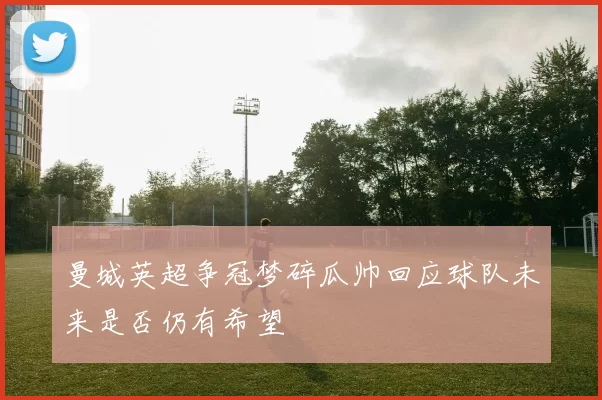 曼城英超争冠梦碎瓜帅回应球队未来是否仍有希望