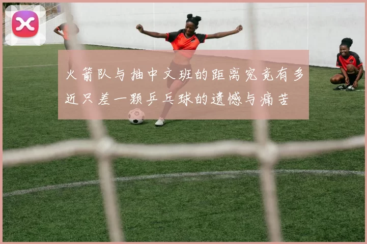 火箭队与抽中文班的距离究竟有多近只差一颗乒乓球的遗憾与痛苦