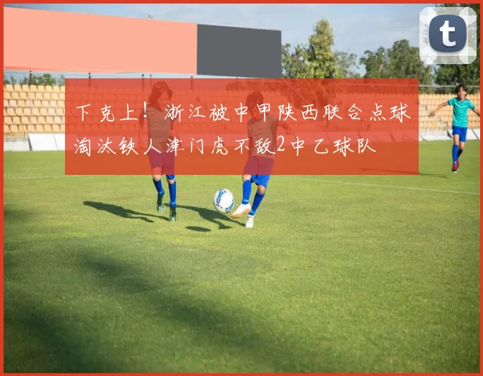 下克上！浙江被中甲陕西联合点球淘汰铁人津门虎不敌2中乙球队