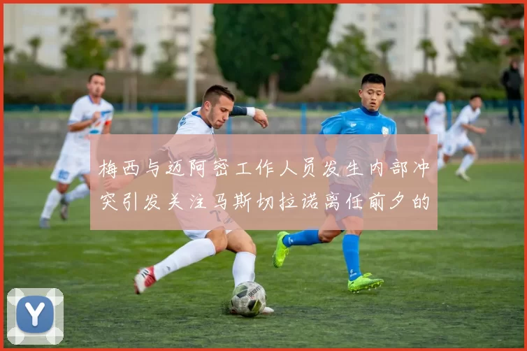 梅西与迈阿密工作人员发生内部冲突引发关注马斯切拉诺离任前夕的紧张局势