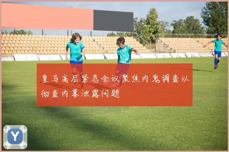 皇马高层紧急会议聚焦内鬼调查以彻查内幕泄露问题