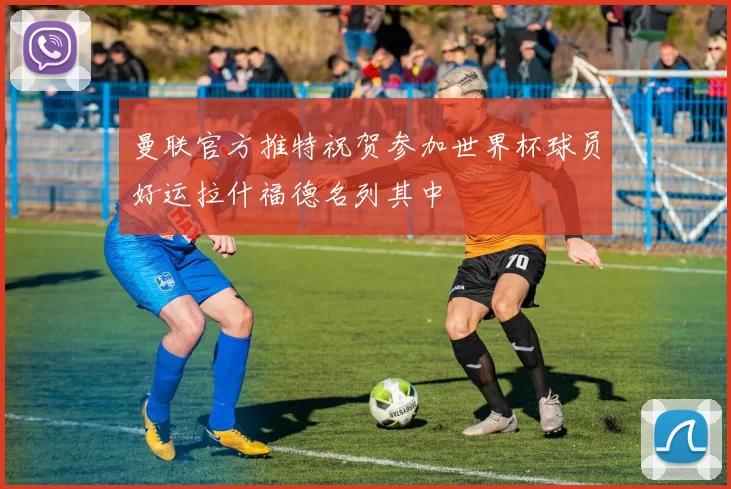 曼联官方推特祝贺参加世界杯球员好运拉什福德名列其中