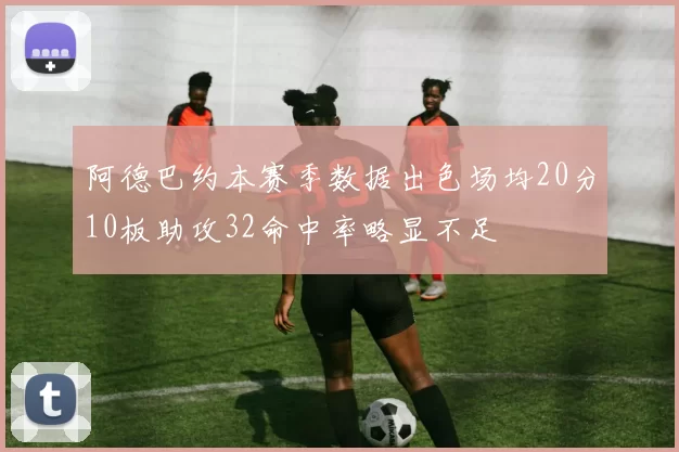 阿德巴约本赛季数据出色场均20分10板助攻32命中率略显不足