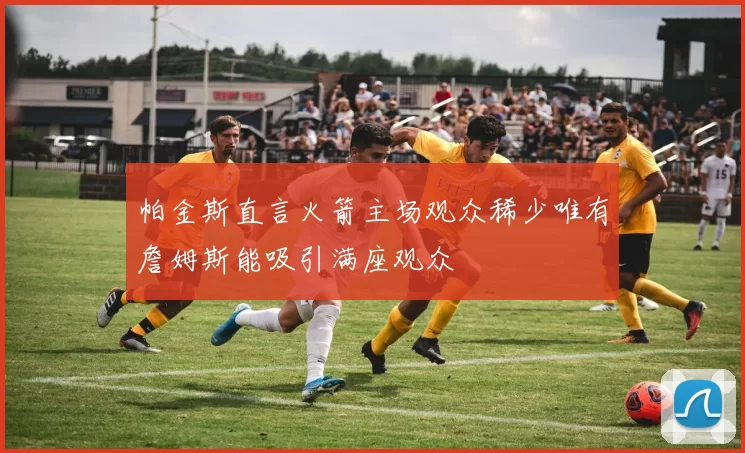 帕金斯直言火箭主场观众稀少唯有詹姆斯能吸引满座观众