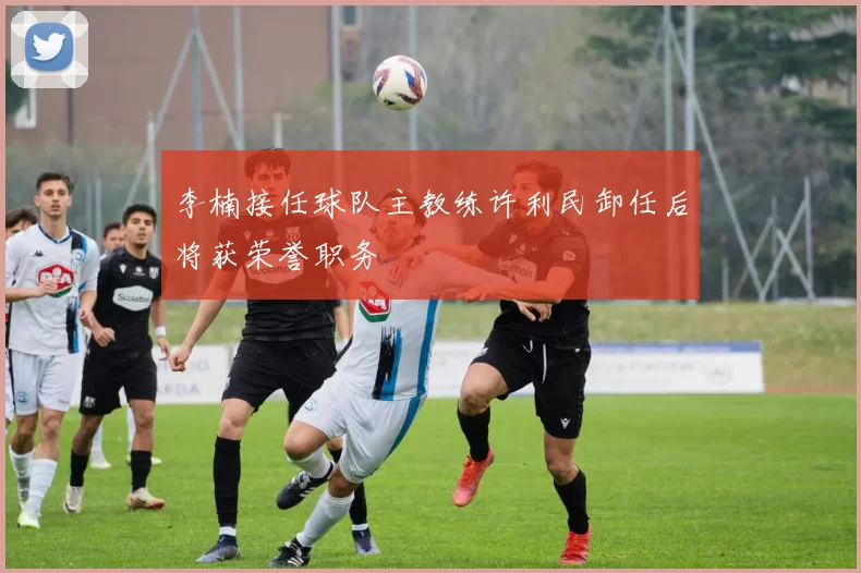 李楠接任球队主教练许利民卸任后将获荣誉职务