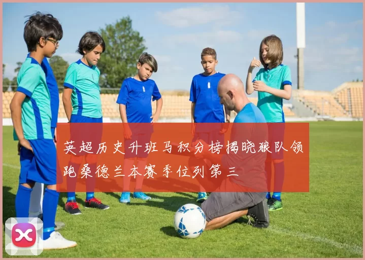 英超历史升班马积分榜揭晓狼队领跑桑德兰本赛季位列第三