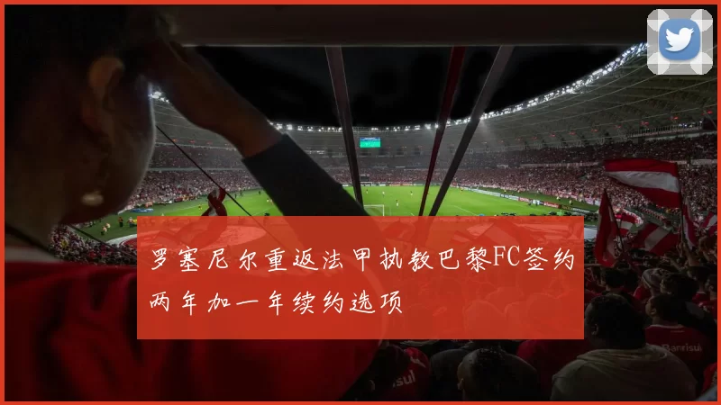 罗塞尼尔重返法甲执教巴黎FC签约两年加一年续约选项
