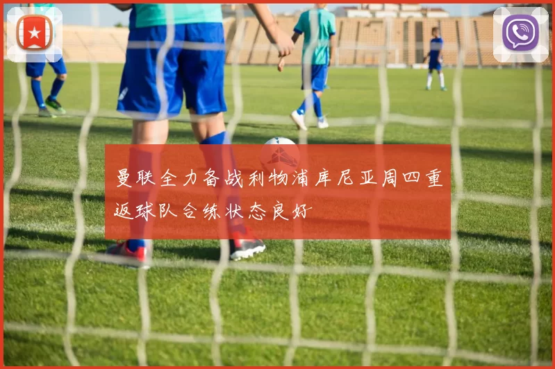 曼联全力备战利物浦库尼亚周四重返球队合练状态良好
