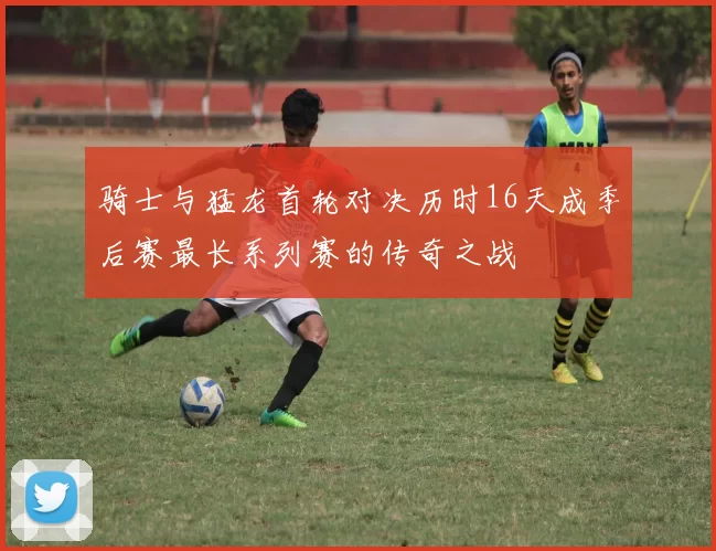骑士与猛龙首轮对决历时16天成季后赛最长系列赛的传奇之战