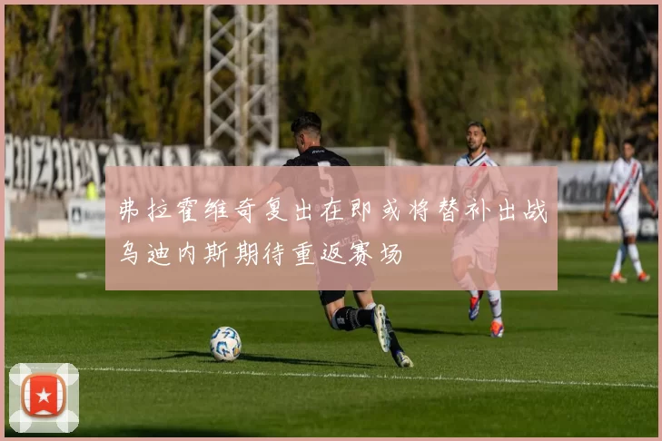弗拉霍维奇复出在即或将替补出战乌迪内斯期待重返赛场