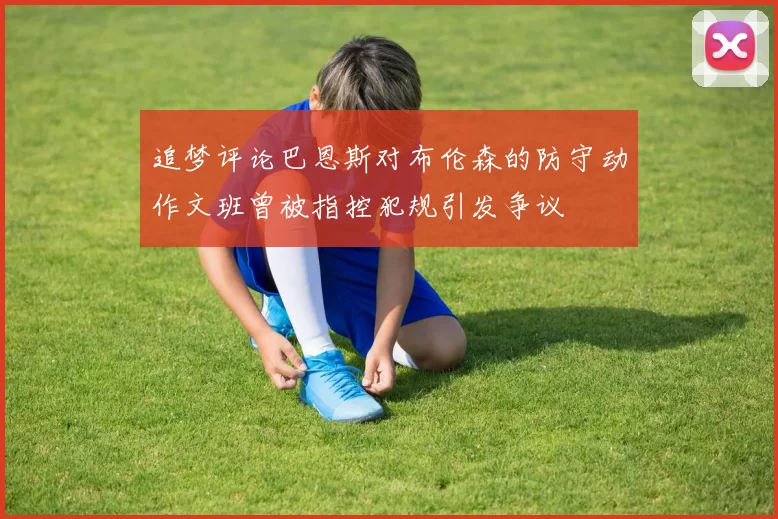 追梦评论巴恩斯对布伦森的防守动作文班曾被指控犯规引发争议