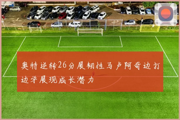 奥特逆转26分展韧性马卢阿奇边打边学展现成长潜力