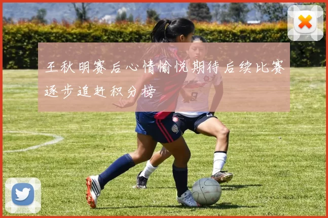 王秋明赛后心情愉悦期待后续比赛逐步追赶积分榜