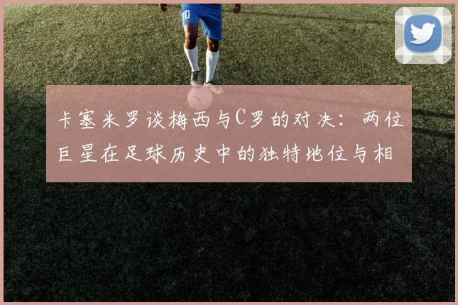 卡塞米罗谈梅西与C罗的对决：两位巨星在足球历史中的独特地位与相互激励