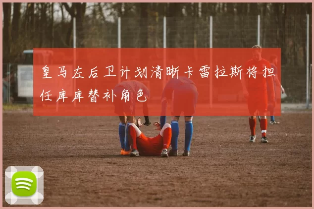 皇马左后卫计划清晰卡雷拉斯将担任库库替补角色