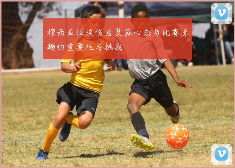 穆西亚拉谈伤后复苏心态与比赛乐趣的重要性与挑战