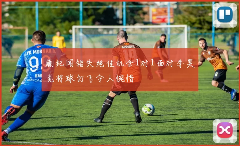 蒯纪闻错失绝佳机会1对1面对李昊竟将球打飞令人惋惜