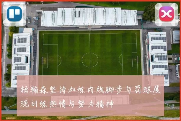 杨瀚森坚持加练内线脚步与罚球展现训练热情与努力精神