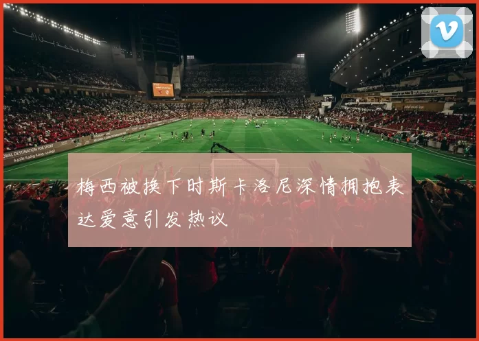 梅西被换下时斯卡洛尼深情拥抱表达爱意引发热议