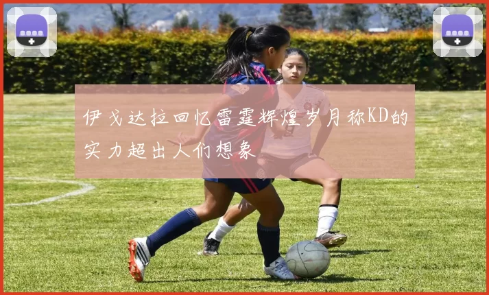 伊戈达拉回忆雷霆辉煌岁月称KD的实力超出人们想象
