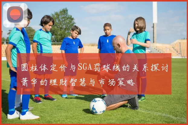 圆柱体定价与SGA罚球线的关系探讨萧华的理财智慧与市场策略