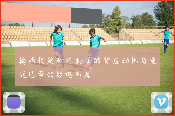 梅西收购科内利亚的背后动机与重返巴萨的战略布局