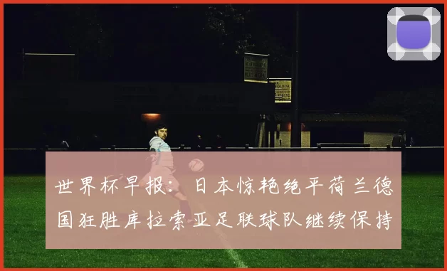 世界杯早报：日本惊艳绝平荷兰德国狂胜库拉索亚足联球队继续保持不败