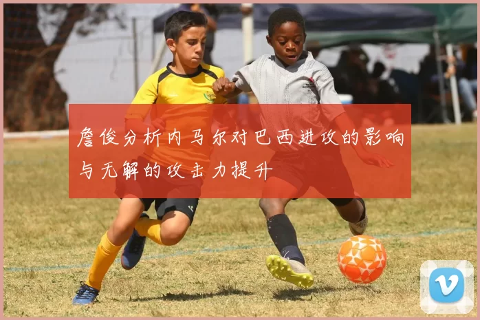 詹俊分析内马尔对巴西进攻的影响与无解的攻击力提升