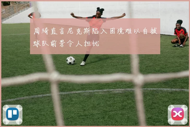 周琦直言尼克斯陷入困境难以自拔球队前景令人担忧